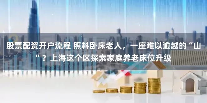 股票配资开户流程 照料卧床老人，一座难以逾越的“山”？上海这个区探索家庭养老床位升级