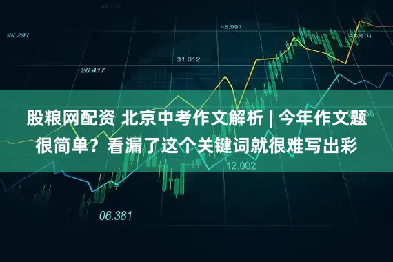 股粮网配资 北京中考作文解析 | 今年作文题很简单？看漏了这个关键词就很难写出彩