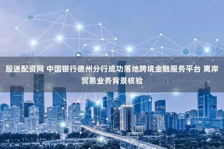 股迷配资网 中国银行德州分行成功落地跨境金融服务平台 离岸贸易业务背景核验