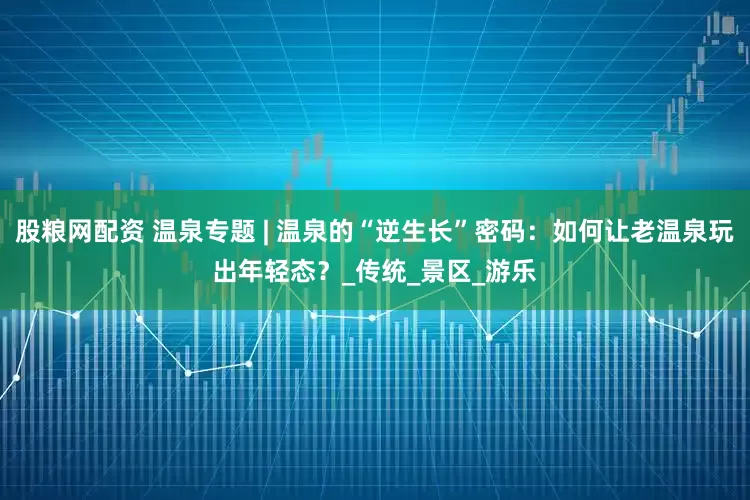 股粮网配资 温泉专题 | 温泉的“逆生长”密码：如何让老温泉玩出年轻态？_传统_景区_游乐