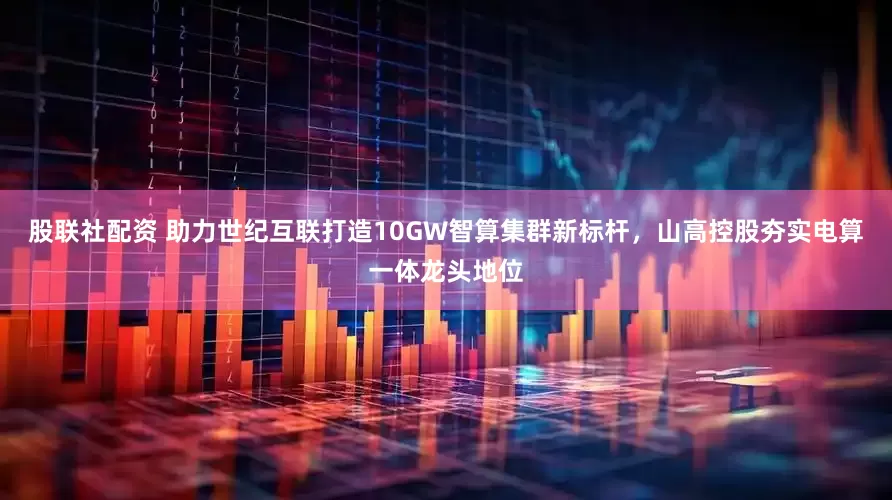 股联社配资 助力世纪互联打造10GW智算集群新标杆，山高控股夯实电算一体龙头地位