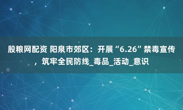 股粮网配资 阳泉市郊区：开展“6.26”禁毒宣传，筑牢全民防线_毒品_活动_意识