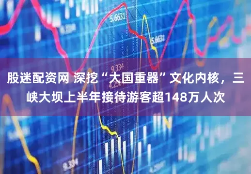 股迷配资网 深挖“大国重器”文化内核，三峡大坝上半年接待游客超148万人次