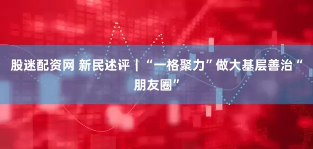 股迷配资网 新民述评｜“一格聚力”做大基层善治“朋友圈”