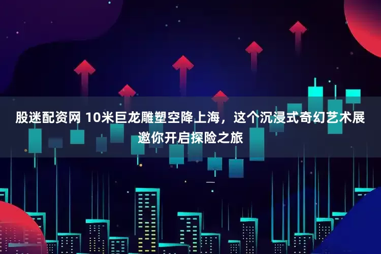 股迷配资网 10米巨龙雕塑空降上海，这个沉浸式奇幻艺术展邀你开启探险之旅