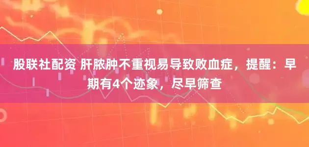 股联社配资 肝脓肿不重视易导致败血症，提醒：早期有4个迹象，尽早筛查