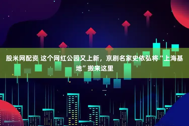 股米网配资 这个网红公园又上新，京剧名家史依弘将“上海基地”搬来这里