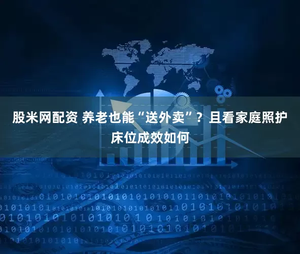 股米网配资 养老也能“送外卖”？且看家庭照护床位成效如何