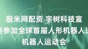 股米网配资 宇树科技宣布：将参加全球首届人形机器人运动会