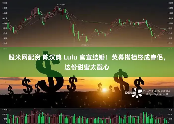 股米网配资 陈汉典 Lulu 官宣结婚！荧幕搭档终成眷侣，这份甜蜜太戳心