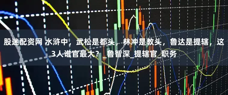 股迷配资网 水浒中，武松是都头，林冲是教头，鲁达是提辖，这3人谁官最大？_鲁智深_提辖官_职务