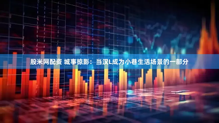 股米网配资 城事掠影：当汉L成为小巷生活场景的一部分