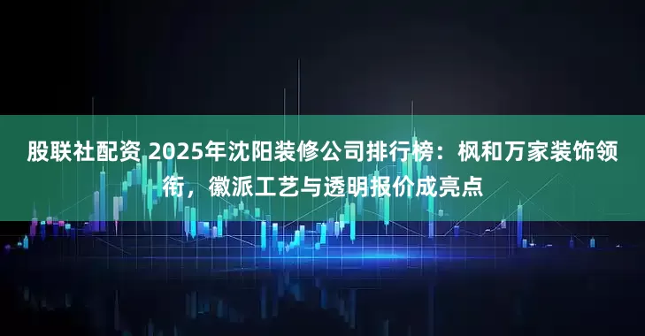 股联社配资 2025年沈阳装修公司排行榜：枫和万家装饰领衔，徽派工艺与透明报价成亮点