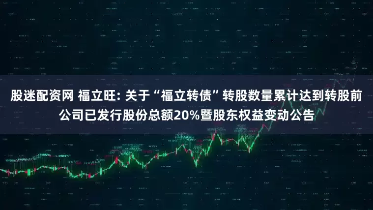 股迷配资网 福立旺: 关于“福立转债”转股数量累计达到转股前公司已发行股份总额20%暨股东权益变动公告