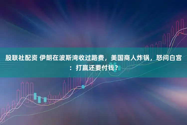 股联社配资 伊朗在波斯湾收过路费，美国商人炸锅，怒问白宫：打赢还要付钱？
