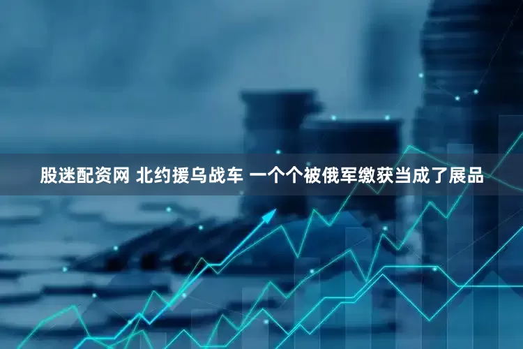 股迷配资网 北约援乌战车 一个个被俄军缴获当成了展品