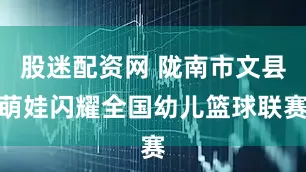 股迷配资网 陇南市文县萌娃闪耀全国幼儿篮球联赛