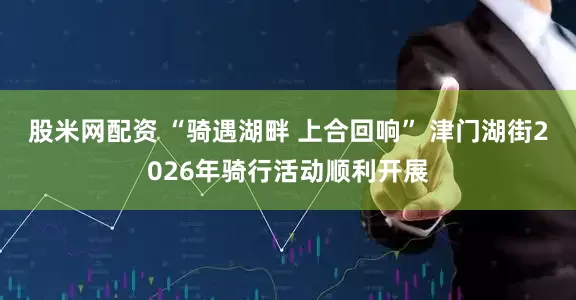 股米网配资 “骑遇湖畔 上合回响” 津门湖街2026年骑行活动顺利开展